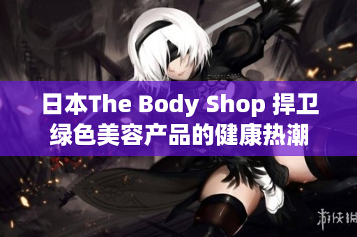 日本The Body Shop 捍卫绿色美容产品的健康热潮