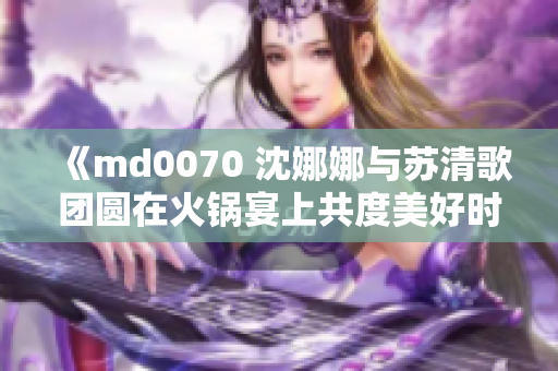 《md0070 沈娜娜与苏清歌团圆在火锅宴上共度美好时光》