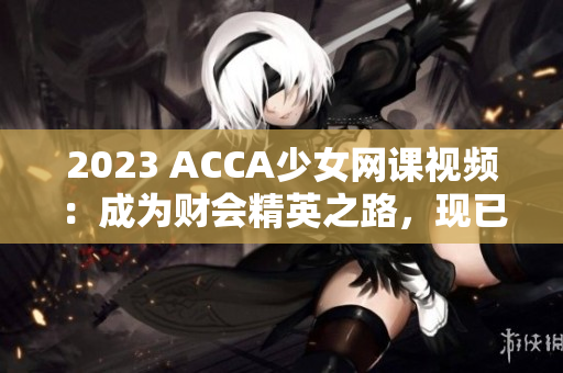 2023 ACCA少女网课视频：成为财会精英之路，现已上线！