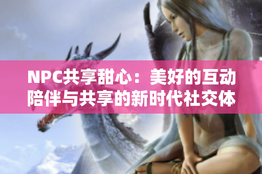 NPC共享甜心：美好的互动陪伴与共享的新时代社交体验