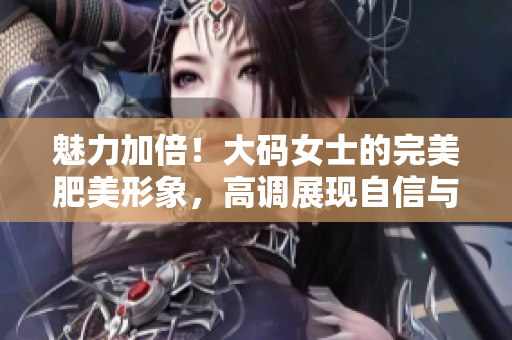 魅力加倍！大码女士的完美肥美形象，高调展现自信与魅力