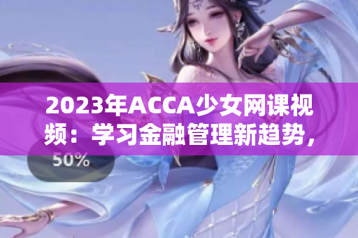 2023年ACCA少女网课视频：学习金融管理新趋势，成就职场精英！