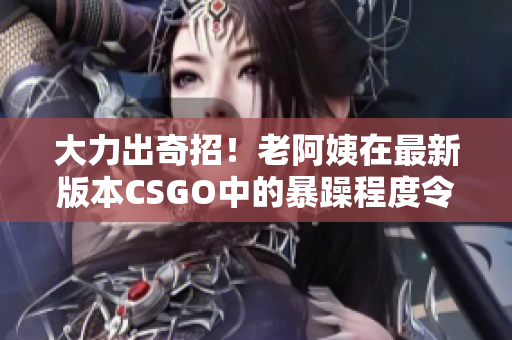 大力出奇招！老阿姨在最新版本CSGO中的暴躁程度令人瞠目结舌