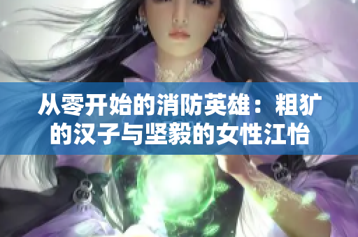 从零开始的消防英雄：粗犷的汉子与坚毅的女性江怡