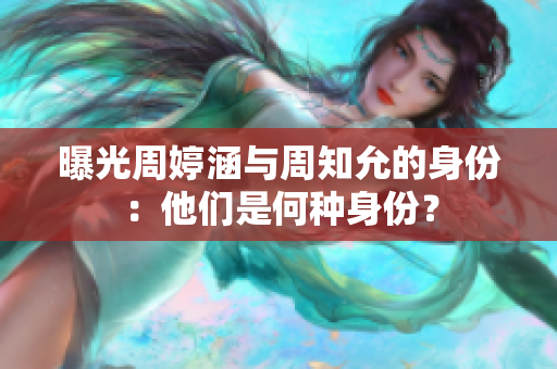 曝光周婷涵与周知允的身份：他们是何种身份？