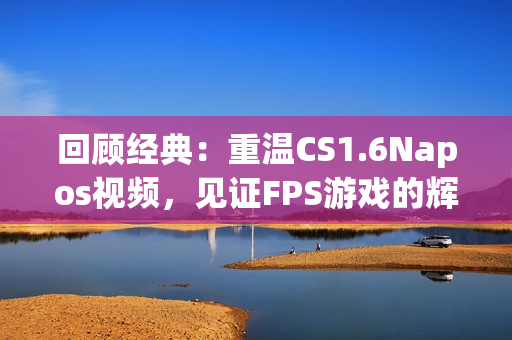 回顾经典：重温CS1.6Napos视频，见证FPS游戏的辉煌