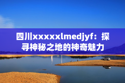 四川xxxxxlmedjyf：探寻神秘之地的神奇魅力