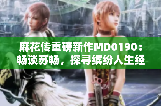 麻花传重磅新作MD0190：畅谈苏畅，探寻缤纷人生经历