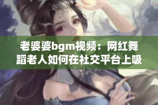 老婆婆bgm视频：网红舞蹈老人如何在社交平台上吸引关注？