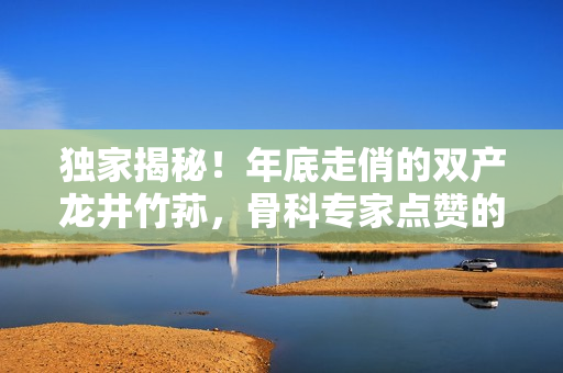 独家揭秘！年底走俏的双产龙井竹荪，骨科专家点赞的秘密武器