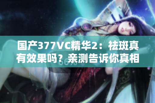 国产377VC精华2：祛斑真有效果吗？亲测告诉你真相