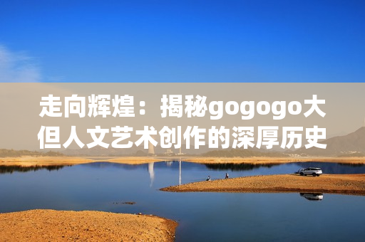 走向辉煌：揭秘gogogo大但人文艺术创作的深厚历史底蕴与背景