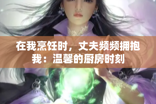 在我烹饪时，丈夫频频拥抱我：温馨的厨房时刻