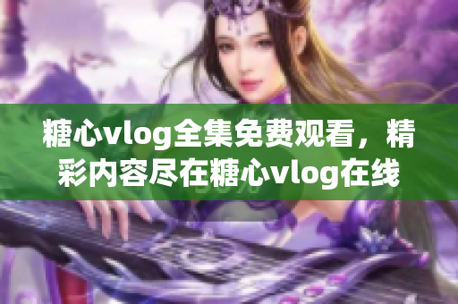 糖心vlog全集免费观看，精彩内容尽在糖心vlog在线平台