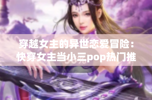 穿越女主的异世恋爱冒险：快穿女主当小三pop热门推荐