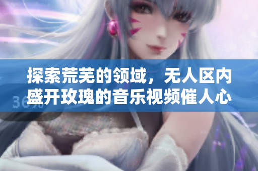 探索荒芜的领域，无人区内盛开玫瑰的音乐视频催人心醉