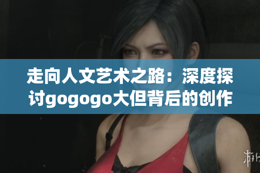 走向人文艺术之路：深度探讨gogogo大但背后的创作源泉