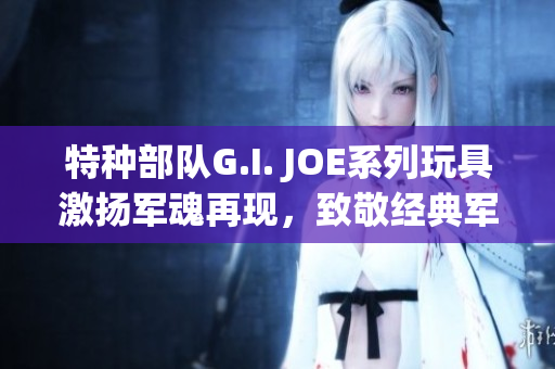 特种部队G.I. JOE系列玩具激扬军魂再现，致敬经典军事IP