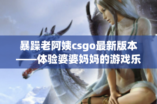 暴躁老阿姨csgo最新版本——体验婆婆妈妈的游戏乐趣