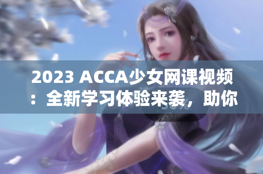 2023 ACCA少女网课视频：全新学习体验来袭，助你轻松攻克考试