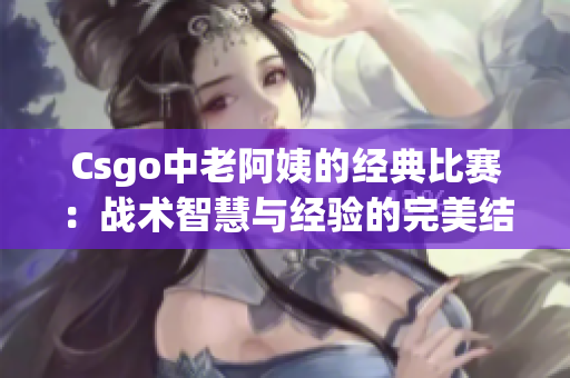 Csgo中老阿姨的经典比赛：战术智慧与经验的完美结合