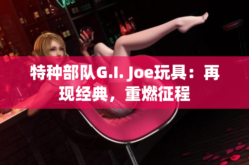 特种部队G.I. Joe玩具：再现经典，重燃征程