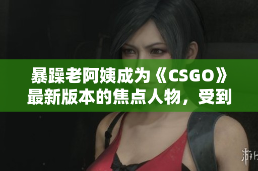 暴躁老阿姨成为《CSGO》最新版本的焦点人物，受到玩家热烈关注