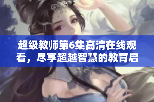 超级教师第6集高清在线观看，尽享超越智慧的教育启示